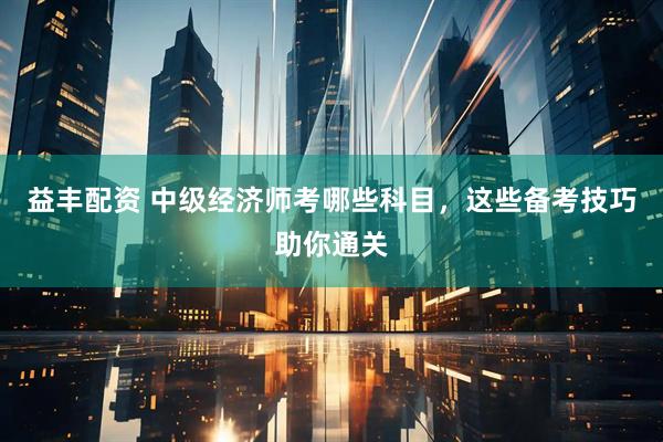 益丰配资 中级经济师考哪些科目，这些备考技巧助你通关