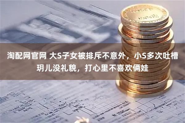 淘配网官网 大S子女被排斥不意外，小S多次吐槽玥儿没礼貌，打心里不喜欢俩娃