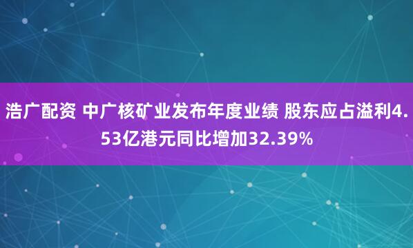 浩广配资 中广核矿业发布年度业绩 股东应占溢利4.53亿港元同比增加32.39%