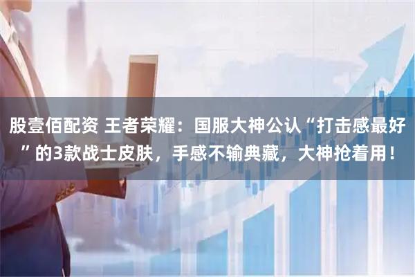 股壹佰配资 王者荣耀:国服大神公认“打击感最好”的3款战士皮肤,手感不输典藏,大神抢着用!