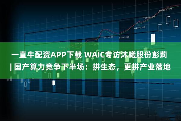 一直牛配资APP下载 WAIC专访沐曦股份彭莉 | 国产算力竞争下半场:拼生态,更拼产业落地