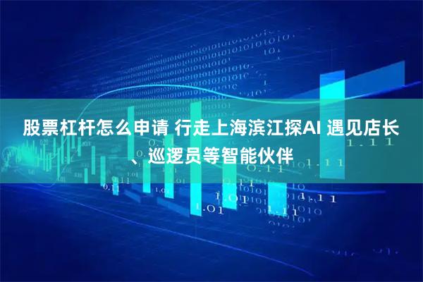 股票杠杆怎么申请 行走上海滨江探AI 遇见店长、巡逻员等智能伙伴