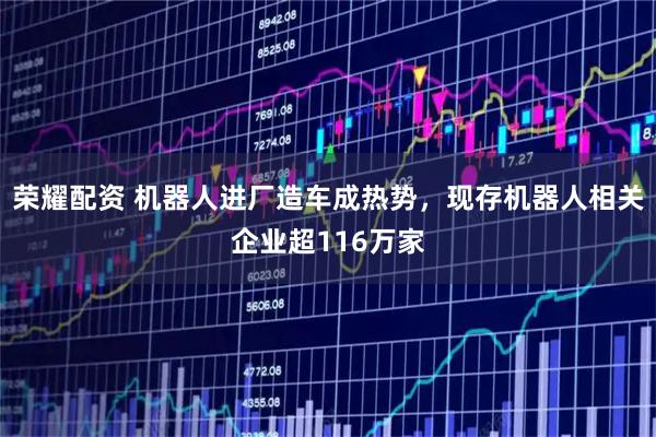 荣耀配资 机器人进厂造车成热势，现存机器人相关企业超116万家