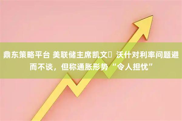 鼎东策略平台 美联储主席凯文・沃什对利率问题避而不谈，但称通胀形势 “令人担忧”