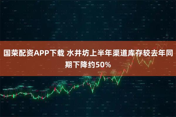国荣配资APP下载 水井坊上半年渠道库存较去年同期下降约50%